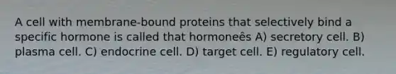 A cell with membrane-bound proteins that selectively bind a specific hormone is called that hormoneȇs A) secretory cell. B) plasma cell. C) endocrine cell. D) target cell. E) regulatory cell.