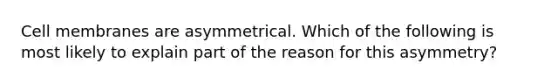 Cell membranes are asymmetrical. Which of the following is most likely to explain part of the reason for this asymmetry?