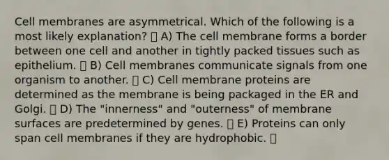 Cell membranes are asymmetrical. Which of the following is a most likely explanation? A) The cell membrane forms a border between one cell and another in tightly packed tissues such as epithelium. B) Cell membranes communicate signals from one organism to another. C) Cell membrane proteins are determined as the membrane is being packaged in the ER and Golgi. D) The "innerness" and "outerness" of membrane surfaces are predetermined by genes. E) Proteins can only span cell membranes if they are hydrophobic.