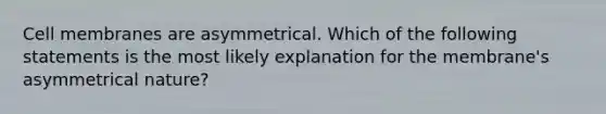 Cell membranes are asymmetrical. Which of the following statements is the most likely explanation for the membrane's asymmetrical nature?