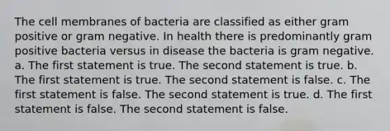 The cell membranes of bacteria are classified as either gram positive or gram negative. In health there is predominantly gram positive bacteria versus in disease the bacteria is gram negative. a. The first statement is true. The second statement is true. b. The first statement is true. The second statement is false. c. The first statement is false. The second statement is true. d. The first statement is false. The second statement is false.