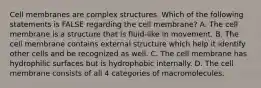 Cell membranes are complex structures. Which of the following statements is FALSE regarding the cell membrane? A. The cell membrane is a structure that is fluid-like in movement. B. The cell membrane contains external structure which help it identify other cells and be recognized as well. C. The cell membrane has hydrophilic surfaces but is hydrophobic internally. D. The cell membrane consists of all 4 categories of macromolecules.