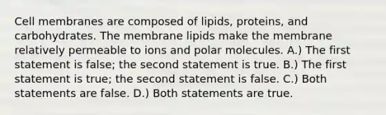 Cell membranes are composed of lipids, proteins, and carbohydrates. The membrane lipids make the membrane relatively permeable to ions and polar molecules. A.) The first statement is false; the second statement is true. B.) The first statement is true; the second statement is false. C.) Both statements are false. D.) Both statements are true.