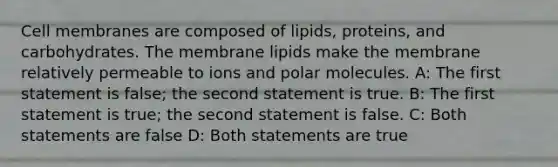 Cell membranes are composed of lipids, proteins, and carbohydrates. The membrane lipids make the membrane relatively permeable to ions and polar molecules. A: The first statement is false; the second statement is true. B: The first statement is true; the second statement is false. C: Both statements are false D: Both statements are true