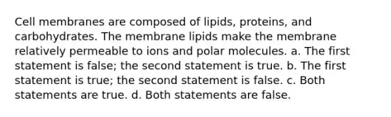 Cell membranes are composed of lipids, proteins, and carbohydrates. The membrane lipids make the membrane relatively permeable to ions and polar molecules. a. The first statement is false; the second statement is true. b. The first statement is true; the second statement is false. c. Both statements are true. d. Both statements are false.