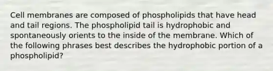 Cell membranes are composed of phospholipids that have head and tail regions. The phospholipid tail is hydrophobic and spontaneously orients to the inside of the membrane. Which of the following phrases best describes the hydrophobic portion of a phospholipid?