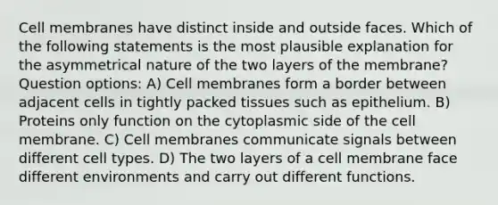 Cell membranes have distinct inside and outside faces. Which of the following statements is the most plausible explanation for the asymmetrical nature of the two layers of the membrane? Question options: A) Cell membranes form a border between adjacent cells in tightly packed tissues such as epithelium. B) Proteins only function on the cytoplasmic side of the cell membrane. C) Cell membranes communicate signals between different cell types. D) The two layers of a cell membrane face different environments and carry out different functions.