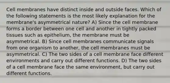 Cell membranes have distinct inside and outside faces. Which of the following statements is the most likely explanation for the membrane's asymmetrical nature? A) Since the cell membrane forms a border between one cell and another in tightly packed tissues such as epithelium, the membrane must be asymmetrical. B) Since cell membranes communicate signals from one organism to another, the cell membranes must be asymmetrical. C) The two sides of a cell membrane face different environments and carry out different functions. D) The two sides of a cell membrane face the same environment, but carry out different functions.