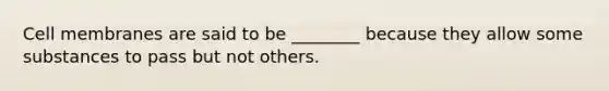 Cell membranes are said to be ________ because they allow some substances to pass but not others.