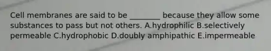 Cell membranes are said to be ________ because they allow some substances to pass but not others. A.hydrophilic B.selectively permeable C.hydrophobic D.doubly amphipathic E.impermeable