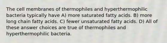 The cell membranes of thermophiles and hyperthermophilic bacteria typically have A) more saturated fatty acids. B) more long chain fatty acids. C) fewer unsaturated fatty acids. D) All of these answer choices are true of thermophiles and hyperthermophilic bacteria.