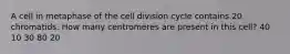 A cell in metaphase of the cell division cycle contains 20 chromatids. How many centromeres are present in this cell? 40 10 30 80 20