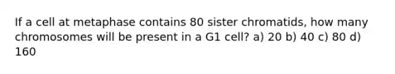 If a cell at metaphase contains 80 sister chromatids, how many chromosomes will be present in a G1 cell? a) 20 b) 40 c) 80 d) 160