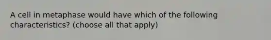 A cell in metaphase would have which of the following characteristics? (choose all that apply)