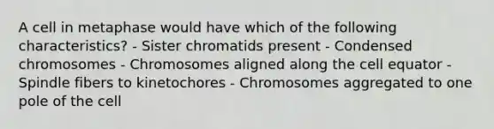 A cell in metaphase would have which of the following characteristics? - Sister chromatids present - Condensed chromosomes - Chromosomes aligned along the cell equator - Spindle fibers to kinetochores - Chromosomes aggregated to one pole of the cell