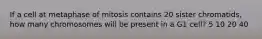 If a cell at metaphase of mitosis contains 20 sister chromatids, how many chromosomes will be present in a G1 cell? 5 10 20 40