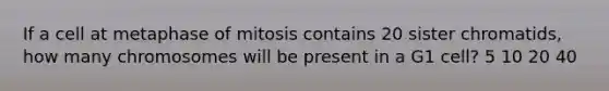 If a cell at metaphase of mitosis contains 20 sister chromatids, how many chromosomes will be present in a G1 cell? 5 10 20 40