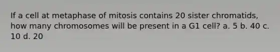 If a cell at metaphase of mitosis contains 20 sister chromatids, how many chromosomes will be present in a G1 cell? a. 5 b. 40 c. 10 d. 20