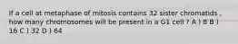 If a cell at metaphase of mitosis contains 32 sister chromatids , how many chromosomes will be present in a G1 cell ? A ) 8 B ) 16 C ) 32 D ) 64