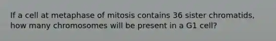 If a cell at metaphase of mitosis contains 36 sister chromatids, how many chromosomes will be present in a G1 cell?