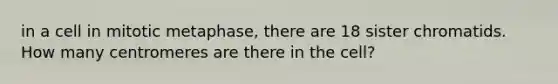 in a cell in mitotic metaphase, there are 18 sister chromatids. How many centromeres are there in the cell?