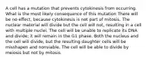 A cell has a mutation that prevents cytokinesis from occurring. What is the most likely consequence of this mutation There will be no effect, because cytokinesis is not part of mitosis. The nuclear material will divide but the cell will not, resulting in a cell with multiple nuclei. The cell will be unable to replicate its DNA and divide; it will remain in the G1 phase. Both the nucleus and the cell will divide, but the resulting daughter cells will be misshapen and nonviable. The cell will be able to divide by meiosis but not by mitosis.