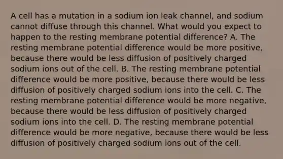 A cell has a mutation in a sodium ion leak channel, and sodium cannot diffuse through this channel. What would you expect to happen to the resting membrane potential difference? A. The resting membrane potential difference would be more positive, because there would be less diffusion of positively charged sodium ions out of the cell. B. The resting membrane potential difference would be more positive, because there would be less diffusion of positively charged sodium ions into the cell. C. The resting membrane potential difference would be more negative, because there would be less diffusion of positively charged sodium ions into the cell. D. The resting membrane potential difference would be more negative, because there would be less diffusion of positively charged sodium ions out of the cell.