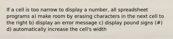 If a cell is too narrow to display a number, all spreadsheet programs a) make room by erasing characters in the next cell to the right b) display an error message c) display pound signs (#) d) automatically increase the cell's width