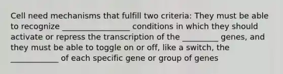 Cell need mechanisms that fulfill two criteria: They must be able to recognize _________________ conditions in which they should activate or repress the transcription of the _________ genes, and they must be able to toggle on or off, like a switch, the ____________ of each specific gene or group of genes