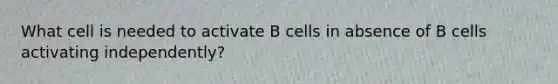 What cell is needed to activate B cells in absence of B cells activating independently?