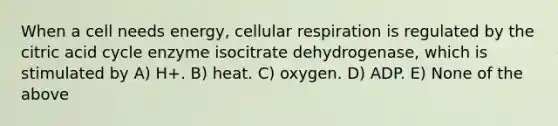 When a cell needs energy, cellular respiration is regulated by the citric acid cycle enzyme isocitrate dehydrogenase, which is stimulated by A) H+. B) heat. C) oxygen. D) ADP. E) None of the above