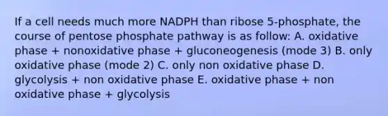 If a cell needs much more NADPH than ribose 5-phosphate, the course of pentose phosphate pathway is as follow: A. oxidative phase + nonoxidative phase + gluconeogenesis (mode 3) B. only oxidative phase (mode 2) C. only non oxidative phase D. glycolysis + non oxidative phase E. oxidative phase + non oxidative phase + glycolysis