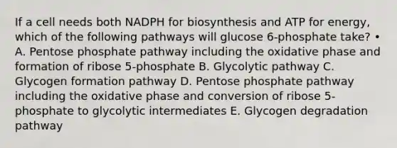 If a cell needs both NADPH for biosynthesis and ATP for energy, which of the following pathways will glucose 6-phosphate take? • A. Pentose phosphate pathway including the oxidative phase and formation of ribose 5-phosphate B. Glycolytic pathway C. Glycogen formation pathway D. Pentose phosphate pathway including the oxidative phase and conversion of ribose 5-phosphate to glycolytic intermediates E. Glycogen degradation pathway