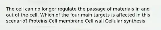 The cell can no longer regulate the passage of materials in and out of the cell. Which of the four main targets is affected in this scenario? Proteins Cell membrane Cell wall Cellular synthesis