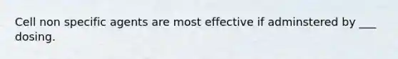 Cell non specific agents are most effective if adminstered by ___ dosing.