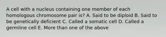 A cell with a nucleus containing one member of each homologous chromosome pair is? A. Said to be diploid B. Said to be genetically deficient C. Called a somatic cell D. Called a germline cell E. More than one of the above