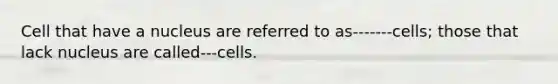 Cell that have a nucleus are referred to as-------cells; those that lack nucleus are called---cells.