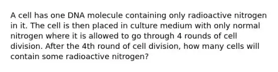 A cell has one DNA molecule containing only radioactive nitrogen in it. The cell is then placed in culture medium with only normal nitrogen where it is allowed to go through 4 rounds of cell division. After the 4th round of cell division, how many cells will contain some radioactive nitrogen?