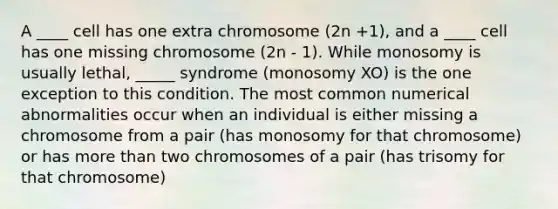 A ____ cell has one extra chromosome (2n +1), and a ____ cell has one missing chromosome (2n - 1). While monosomy is usually lethal, _____ syndrome (monosomy XO) is the one exception to this condition. The most common numerical abnormalities occur when an individual is either missing a chromosome from a pair (has monosomy for that chromosome) or has more than two chromosomes of a pair (has trisomy for that chromosome)