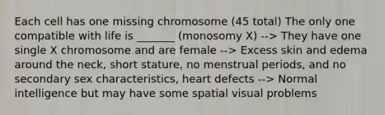 Each cell has one missing chromosome (45 total) The only one compatible with life is _______ (monosomy X) --> They have one single X chromosome and are female --> Excess skin and edema around the neck, short stature, no menstrual periods, and no secondary sex characteristics, heart defects --> Normal intelligence but may have some spatial visual problems