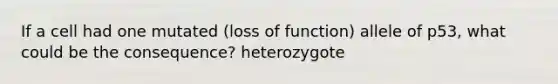 If a cell had one mutated (loss of function) allele of p53, what could be the consequence? heterozygote