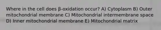 Where in the cell does β-oxidation occur? A) Cytoplasm B) Outer mitochondrial membrane C) Mitochondrial intermembrane space D) Inner mitochondrial membrane E) Mitochondrial matrix