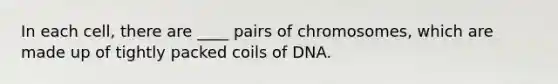 In each cell, there are ____ pairs of chromosomes, which are made up of tightly packed coils of DNA.