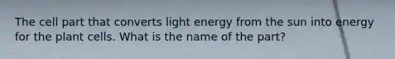 The cell part that converts light energy from the sun into energy for the plant cells. What is the name of the part?