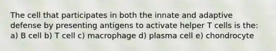 The cell that participates in both the innate and adaptive defense by presenting antigens to activate helper T cells is the: a) B cell b) T cell c) macrophage d) plasma cell e) chondrocyte