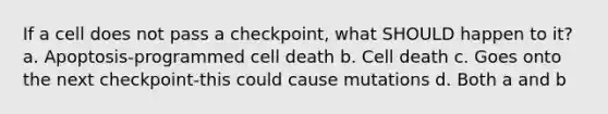 If a cell does not pass a checkpoint, what SHOULD happen to it? a. Apoptosis-programmed cell death b. Cell death c. Goes onto the next checkpoint-this could cause mutations d. Both a and b