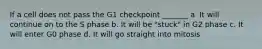 If a cell does not pass the G1 checkpoint _______ a. It will continue on to the S phase b. It will be "stuck" in G2 phase c. It will enter G0 phase d. It will go straight into mitosis