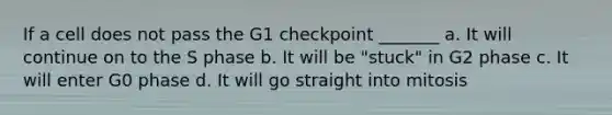 If a cell does not pass the G1 checkpoint _______ a. It will continue on to the S phase b. It will be "stuck" in G2 phase c. It will enter G0 phase d. It will go straight into mitosis