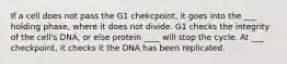 If a cell does not pass the G1 chekcpoint, it goes into the ___ holding phase, where it does not divide. G1 checks the integrity of the cell's DNA, or else protein ____ will stop the cycle. At ___ checkpoint, it checks it the DNA has been replicated.