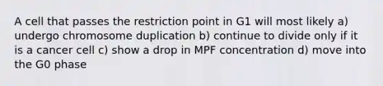 A cell that passes the restriction point in G1 will most likely a) undergo chromosome duplication b) continue to divide only if it is a cancer cell c) show a drop in MPF concentration d) move into the G0 phase